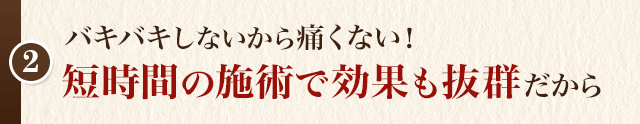 バキバキしないから痛くない！ 短時間の施術で効果も抜群だから